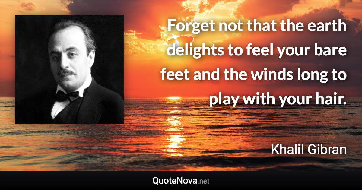 Forget not that the earth delights to feel your bare feet and the winds long to play with your hair. - Khalil Gibran quote