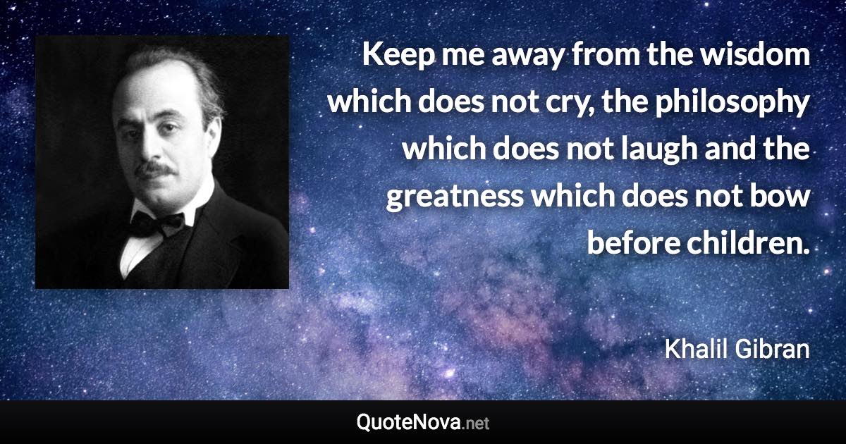 Keep me away from the wisdom which does not cry, the philosophy which does not laugh and the greatness which does not bow before children. - Khalil Gibran quote