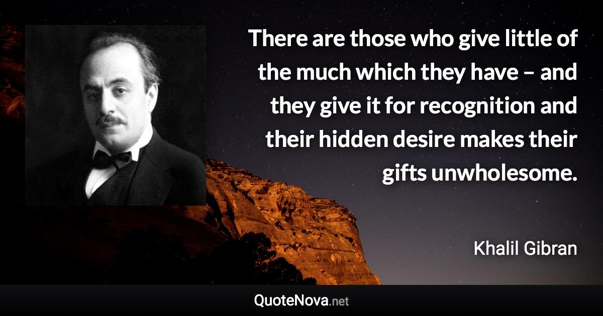 There are those who give little of the much which they have – and they give it for recognition and their hidden desire makes their gifts unwholesome. - Khalil Gibran quote