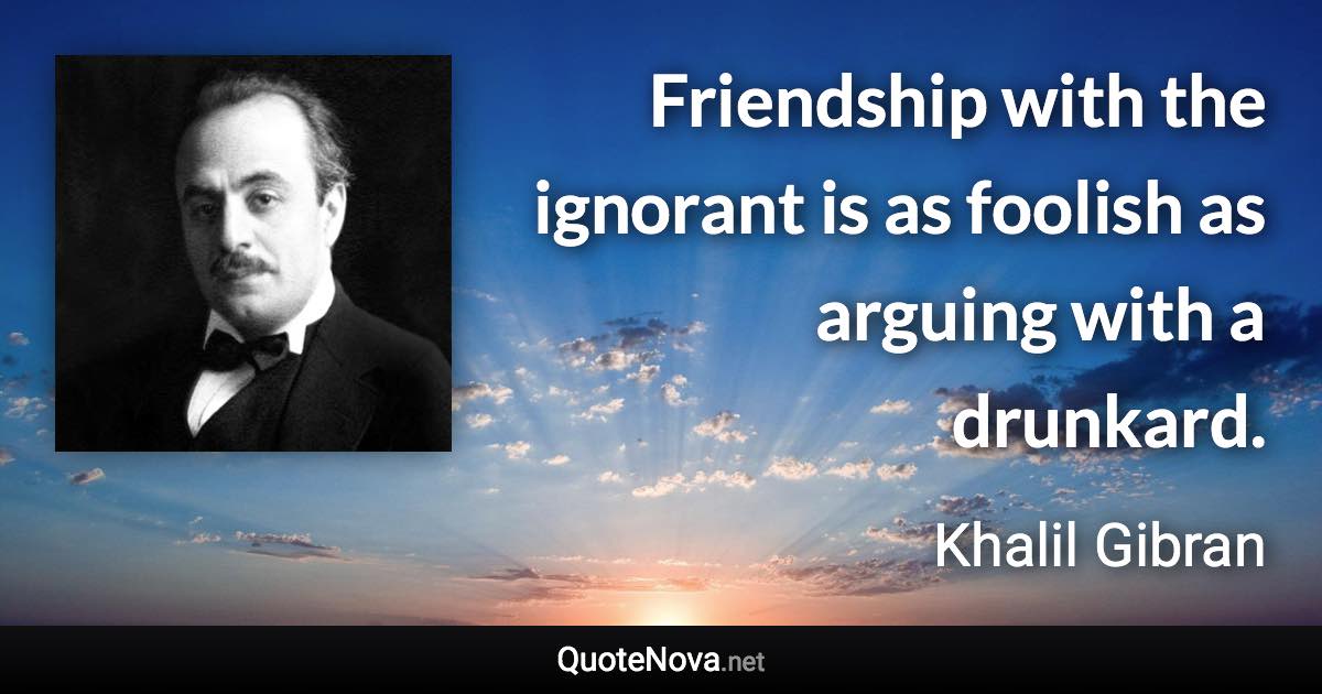 Friendship with the ignorant is as foolish as arguing with a drunkard. - Khalil Gibran quote