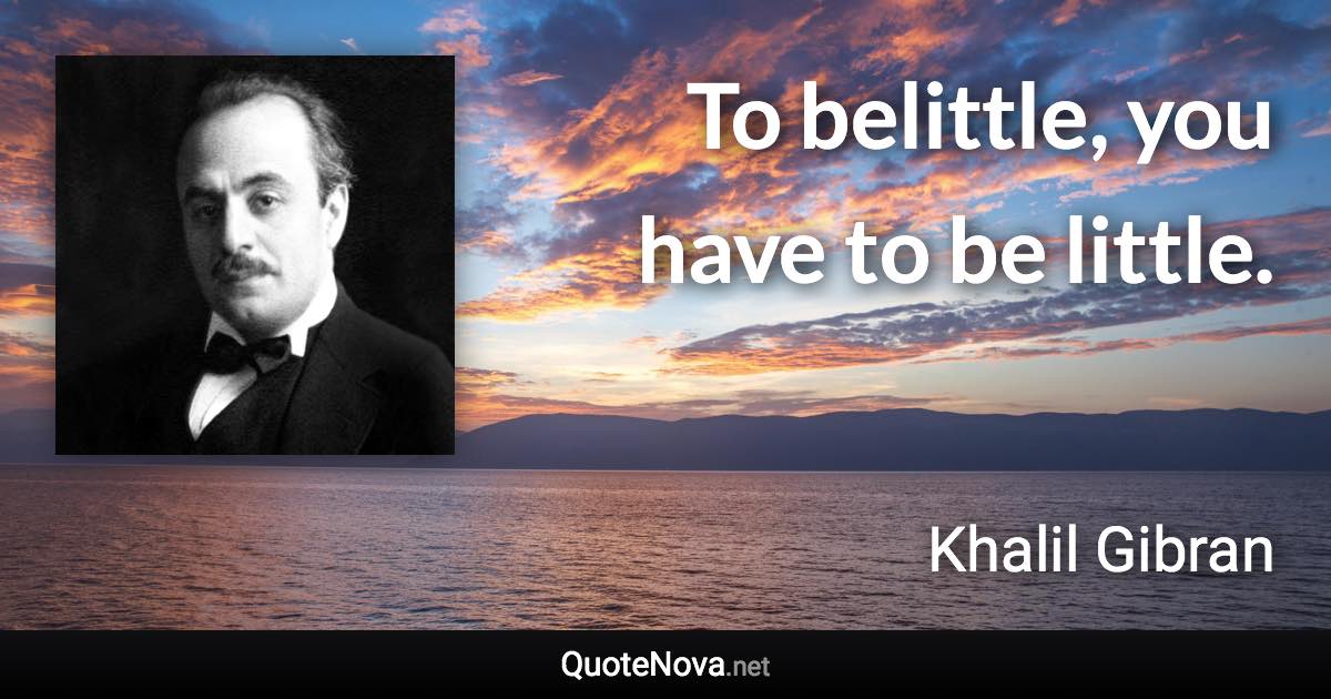 To belittle, you have to be little. - Khalil Gibran quote