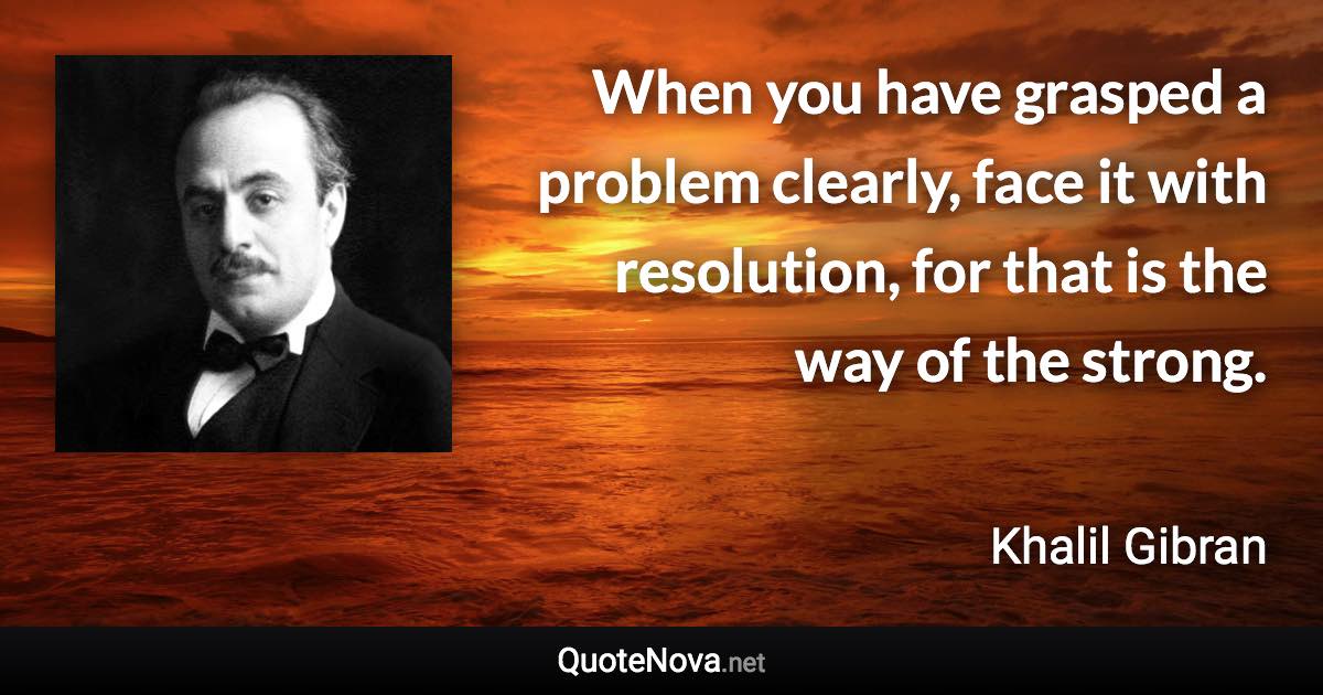 When you have grasped a problem clearly, face it with resolution, for that is the way of the strong. - Khalil Gibran quote