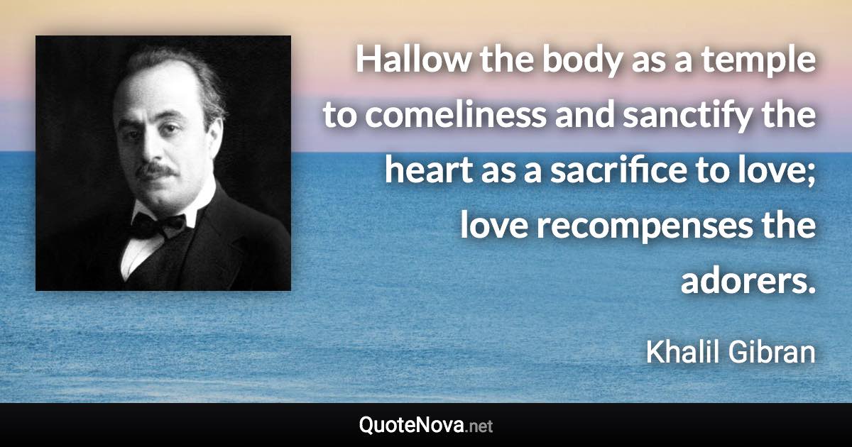 Hallow the body as a temple to comeliness and sanctify the heart as a sacrifice to love; love recompenses the adorers. - Khalil Gibran quote