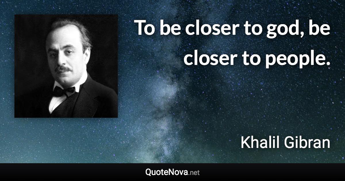 To be closer to god, be closer to people. - Khalil Gibran quote