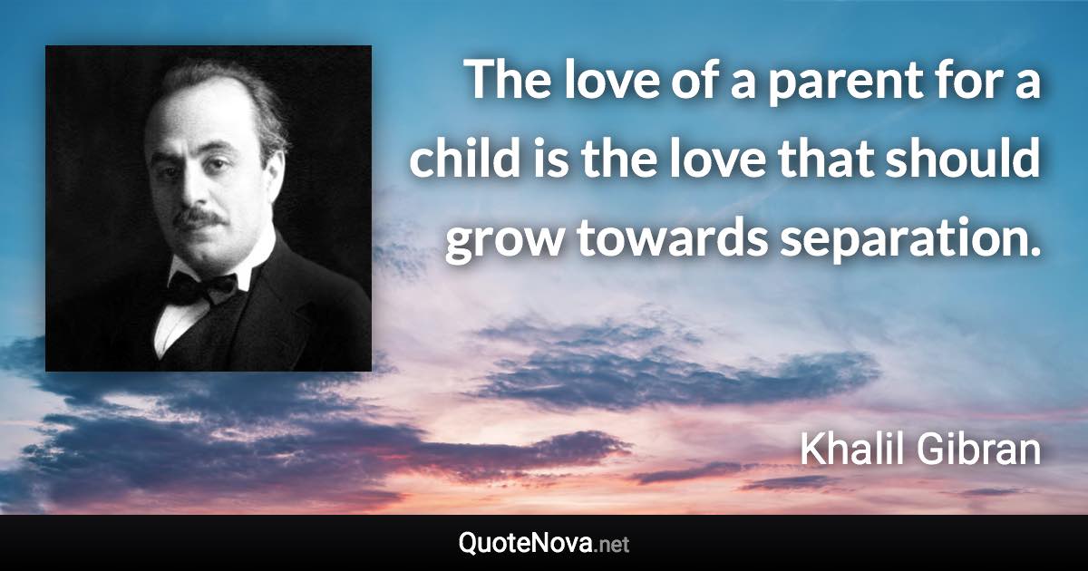 The love of a parent for a child is the love that should grow towards separation. - Khalil Gibran quote