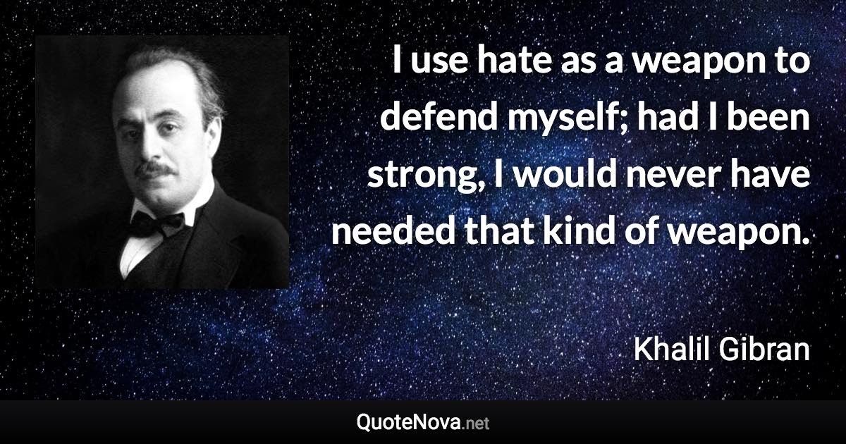 I use hate as a weapon to defend myself; had I been strong, I would never have needed that kind of weapon. - Khalil Gibran quote