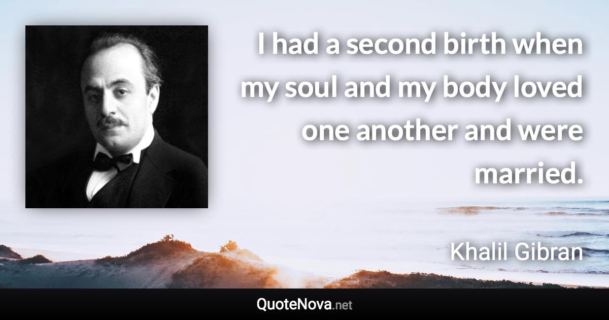 I had a second birth when my soul and my body loved one another and were married. - Khalil Gibran quote