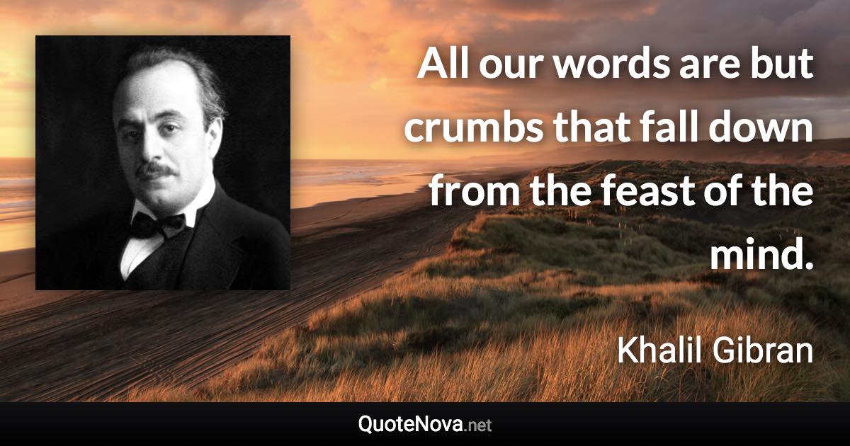 All our words are but crumbs that fall down from the feast of the mind. - Khalil Gibran quote