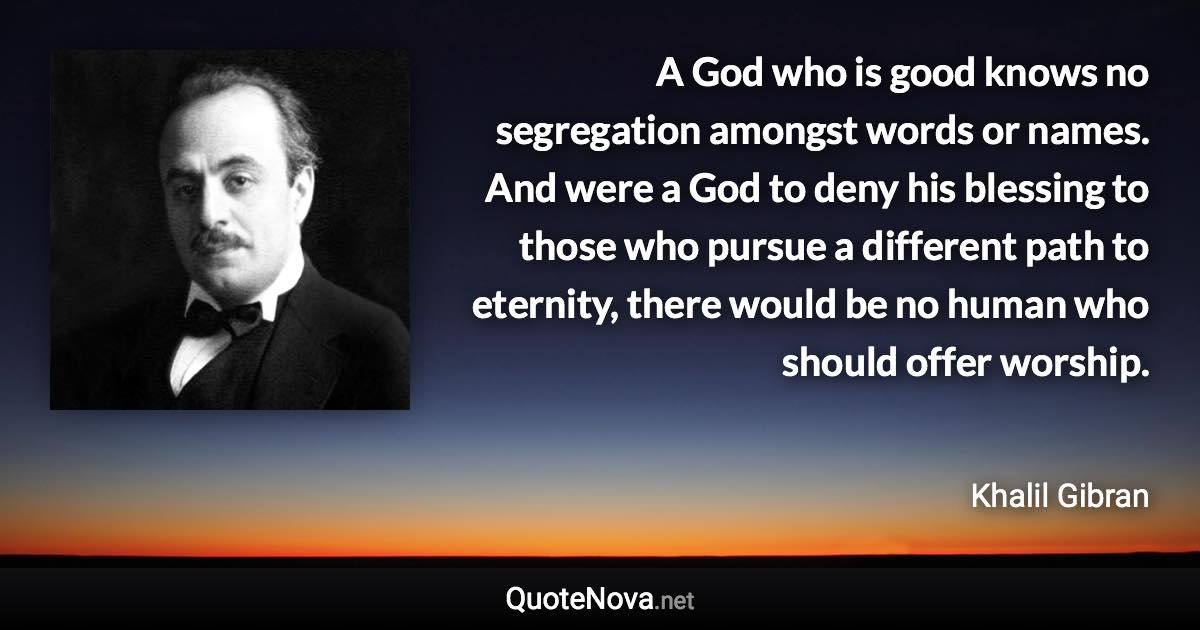 A God who is good knows no segregation amongst words or names. And were a God to deny his blessing to those who pursue a different path to eternity, there would be no human who should offer worship. - Khalil Gibran quote