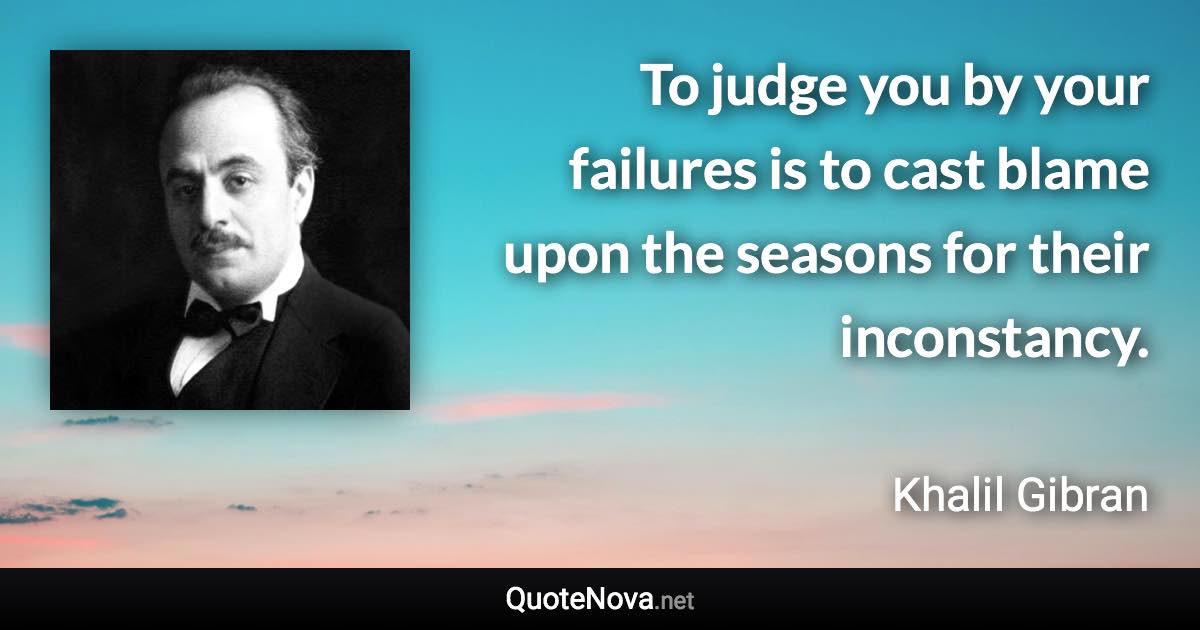 To judge you by your failures is to cast blame upon the seasons for their inconstancy. - Khalil Gibran quote