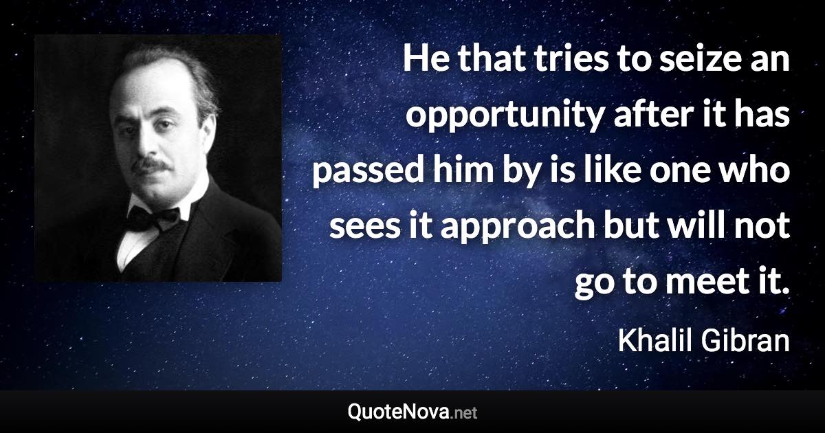 He that tries to seize an opportunity after it has passed him by is like one who sees it approach but will not go to meet it. - Khalil Gibran quote