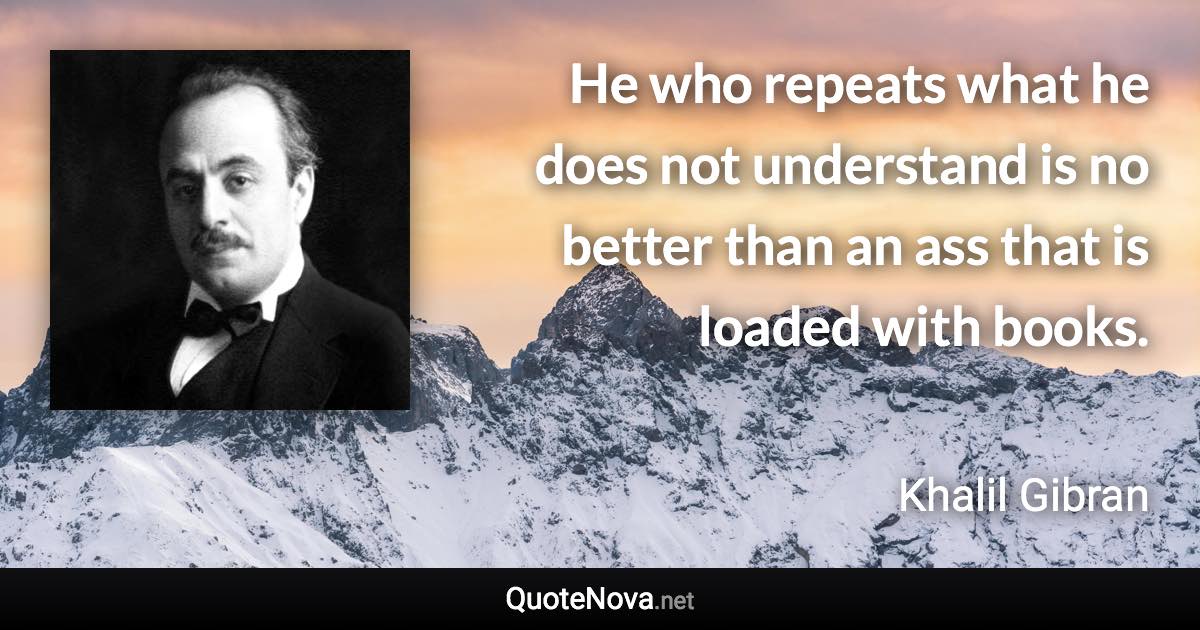 He who repeats what he does not understand is no better than an ass that is loaded with books. - Khalil Gibran quote