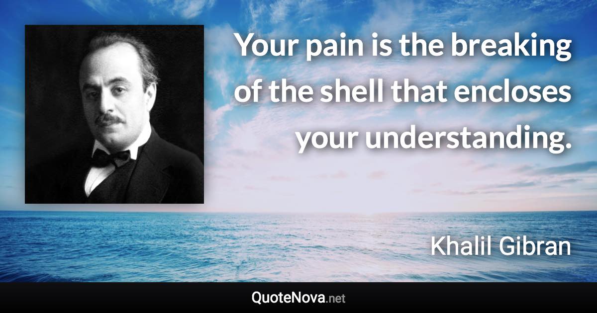 Your pain is the breaking of the shell that encloses your understanding. - Khalil Gibran quote