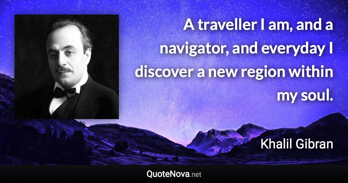 A traveller I am, and a navigator, and everyday I discover a new region within my soul. - Khalil Gibran quote