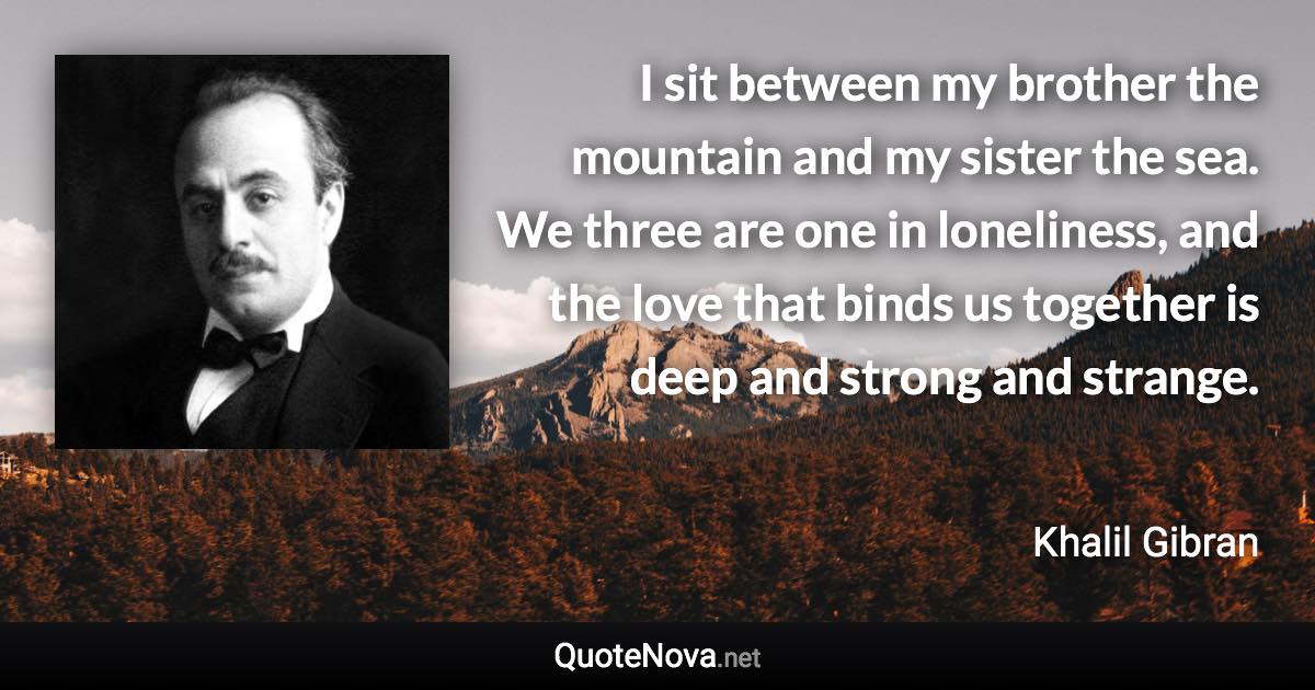 I sit between my brother the mountain and my sister the sea. We three are one in loneliness, and the love that binds us together is deep and strong and strange. - Khalil Gibran quote