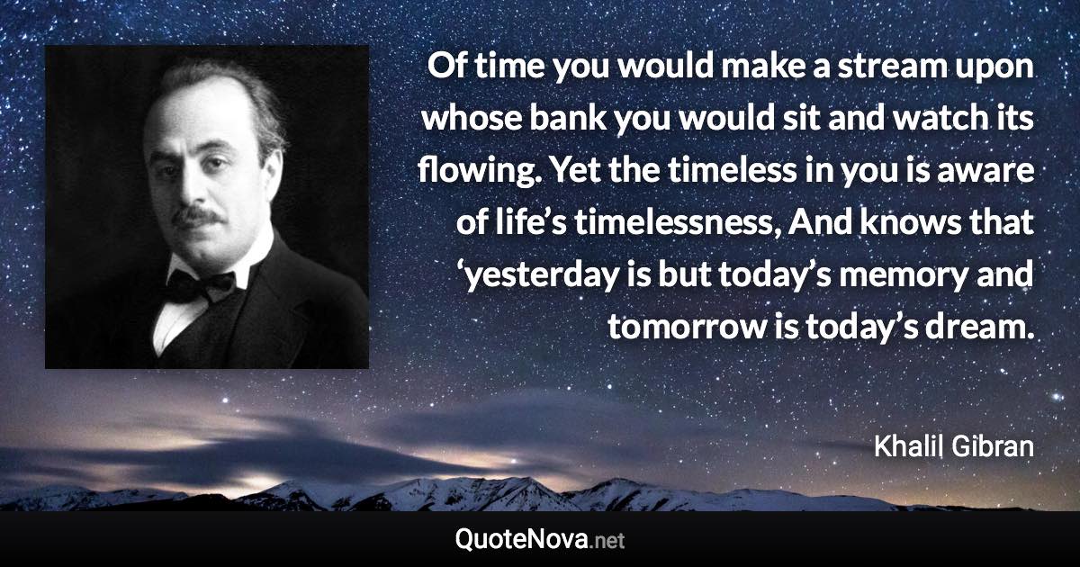 Of time you would make a stream upon whose bank you would sit and watch its flowing. Yet the timeless in you is aware of life’s timelessness, And knows that ‘yesterday is but today’s memory and tomorrow is today’s dream. - Khalil Gibran quote