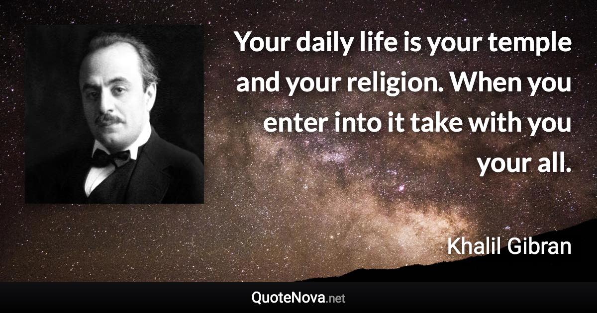 Your daily life is your temple and your religion. When you enter into it take with you your all. - Khalil Gibran quote