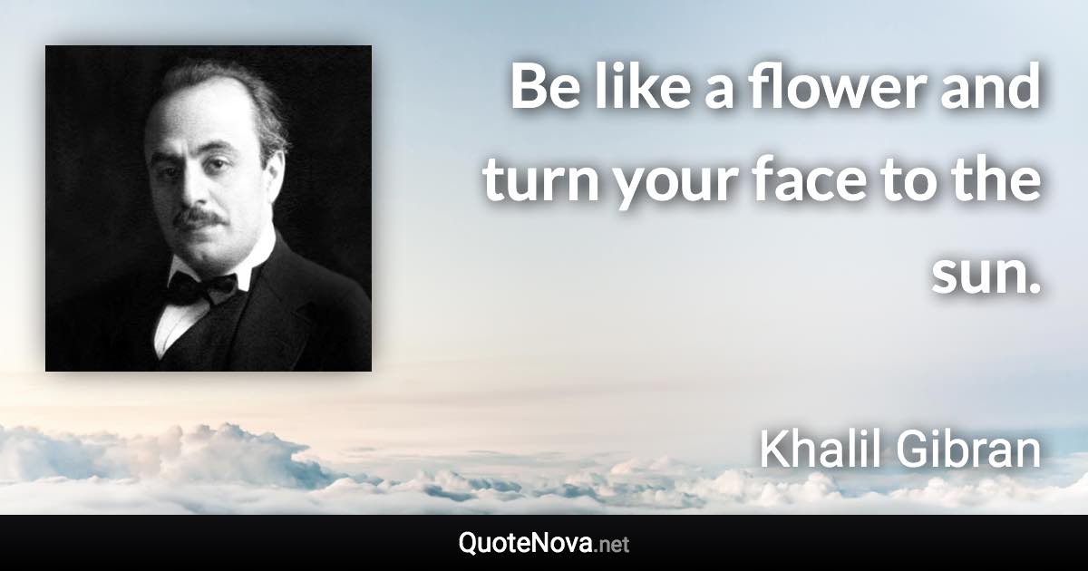 Be like a flower and turn your face to the sun. - Khalil Gibran quote