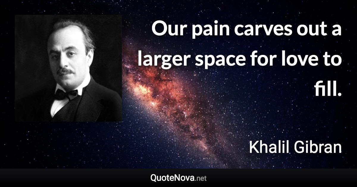 Our pain carves out a larger space for love to fill. - Khalil Gibran quote