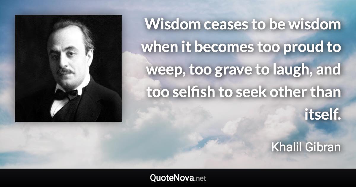 Wisdom ceases to be wisdom when it becomes too proud to weep, too grave to laugh, and too selfish to seek other than itself. - Khalil Gibran quote