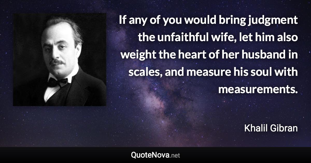 If any of you would bring judgment the unfaithful wife, let him also weight the heart of her husband in scales, and measure his soul with measurements. - Khalil Gibran quote