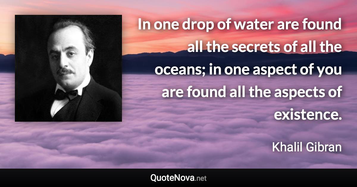 In one drop of water are found all the secrets of all the oceans; in one aspect of you are found all the aspects of existence. - Khalil Gibran quote