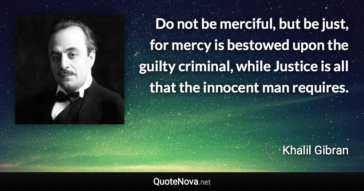 Do not be merciful, but be just, for mercy is bestowed upon the guilty criminal, while Justice is all that the innocent man requires. - Khalil Gibran quote