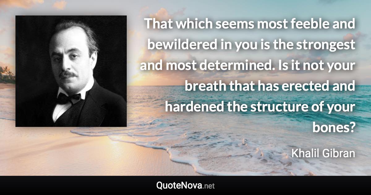 That which seems most feeble and bewildered in you is the strongest and most determined. Is it not your breath that has erected and hardened the structure of your bones? - Khalil Gibran quote