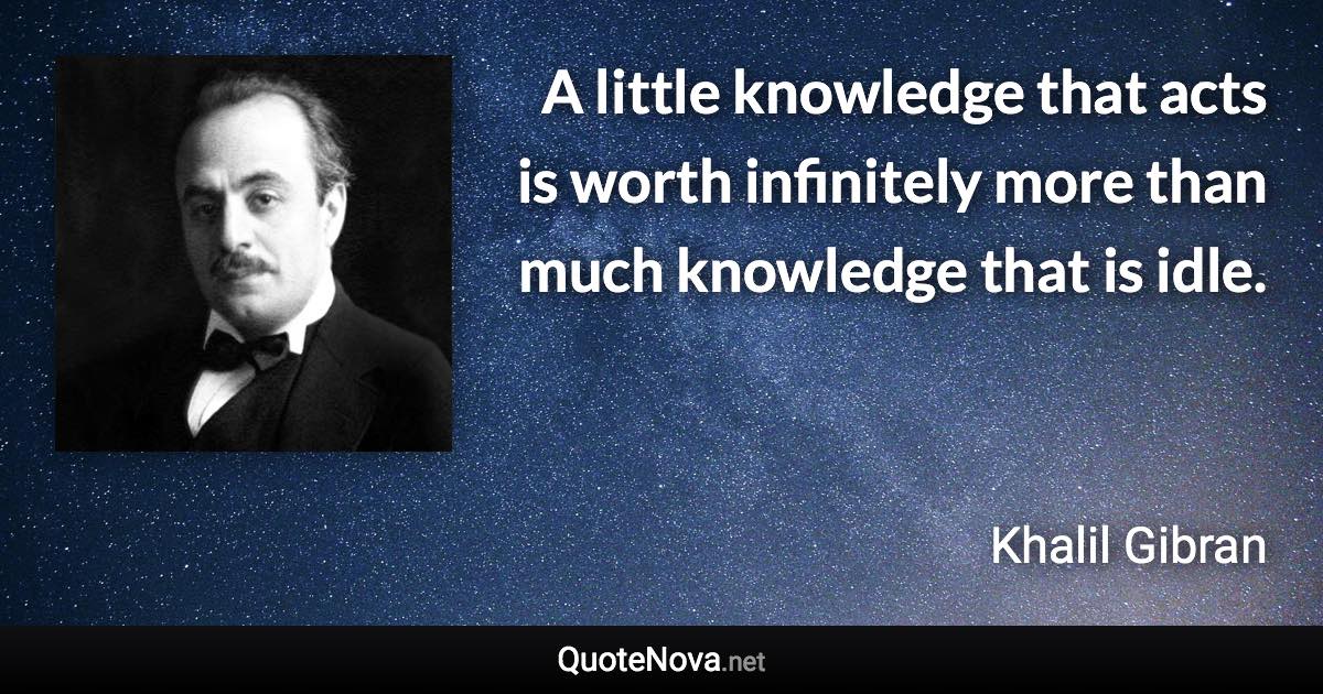 A little knowledge that acts is worth infinitely more than much knowledge that is idle. - Khalil Gibran quote