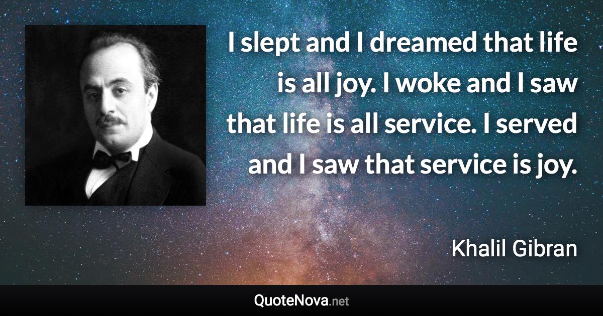 I slept and I dreamed that life is all joy. I woke and I saw that life is all service. I served and I saw that service is joy. - Khalil Gibran quote