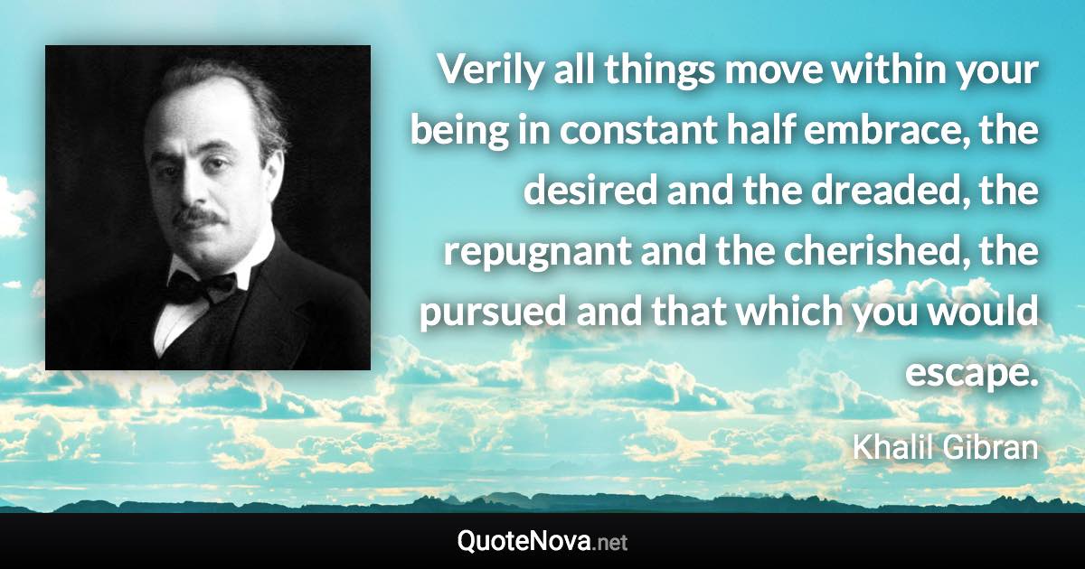 Verily all things move within your being in constant half embrace, the desired and the dreaded, the repugnant and the cherished, the pursued and that which you would escape. - Khalil Gibran quote