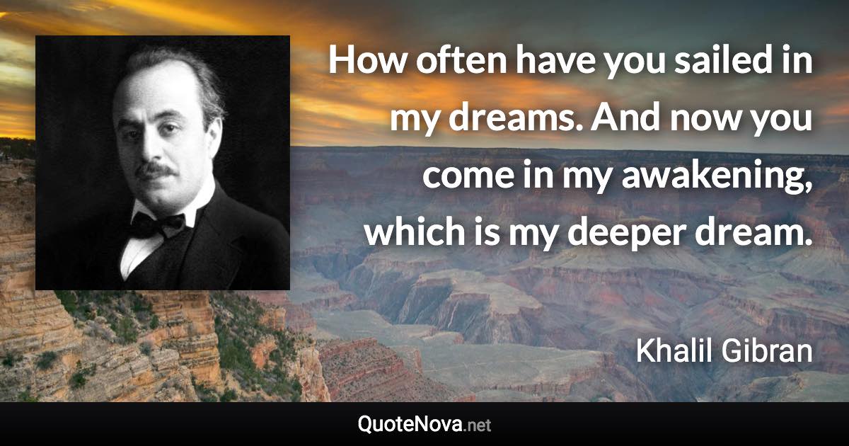 How often have you sailed in my dreams. And now you come in my awakening, which is my deeper dream. - Khalil Gibran quote