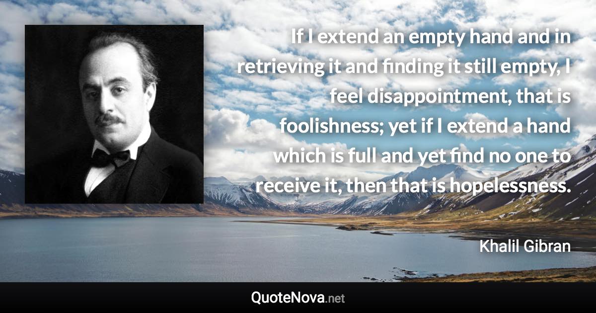 If I extend an empty hand and in retrieving it and finding it still empty, I feel disappointment, that is foolishness; yet if I extend a hand which is full and yet find no one to receive it, then that is hopelessness. - Khalil Gibran quote