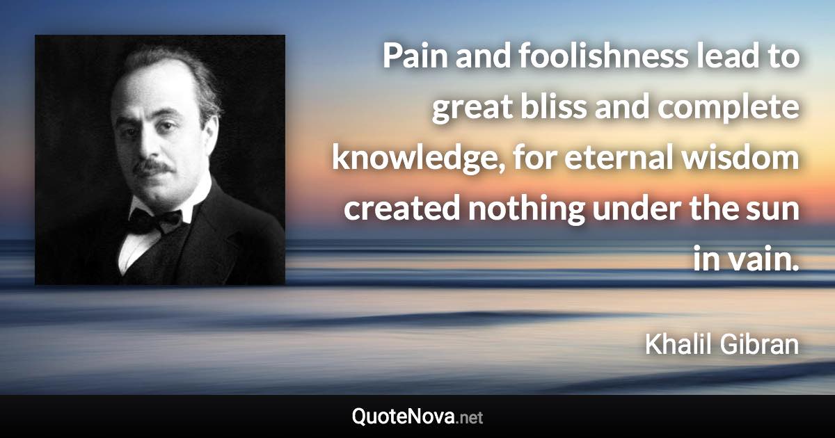 Pain and foolishness lead to great bliss and complete knowledge, for eternal wisdom created nothing under the sun in vain. - Khalil Gibran quote