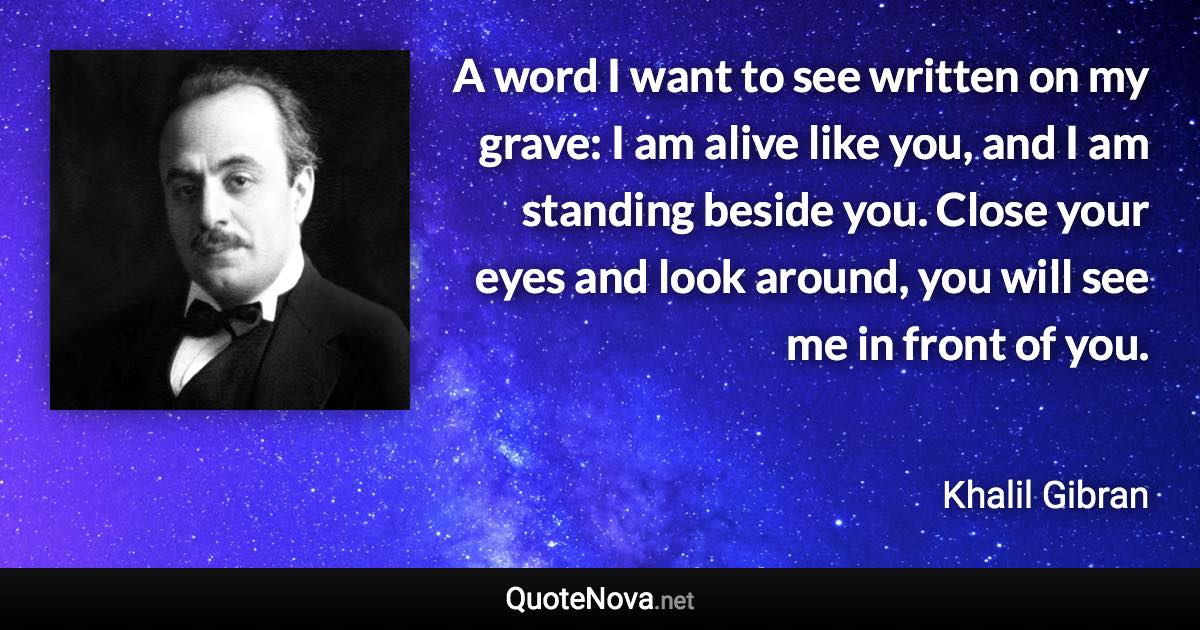 A word I want to see written on my grave: I am alive like you, and I am standing beside you. Close your eyes and look around, you will see me in front of you. - Khalil Gibran quote