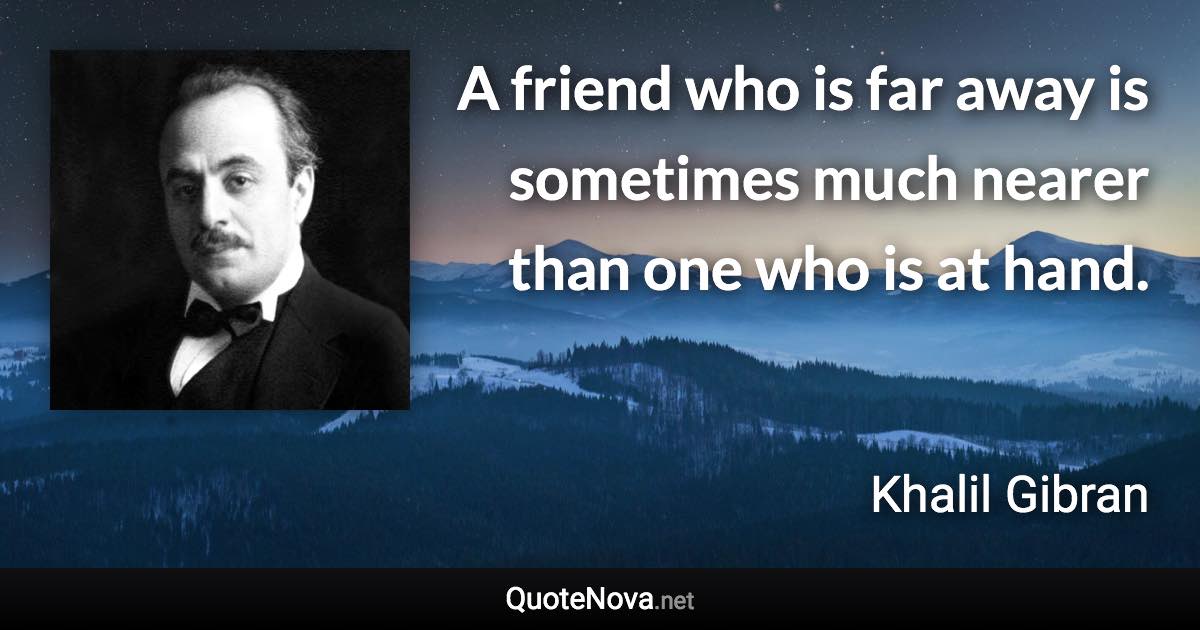 A friend who is far away is sometimes much nearer than one who is at hand. - Khalil Gibran quote