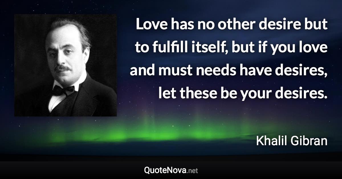 Love has no other desire but to fulfill itself, but if you love and must needs have desires, let these be your desires. - Khalil Gibran quote