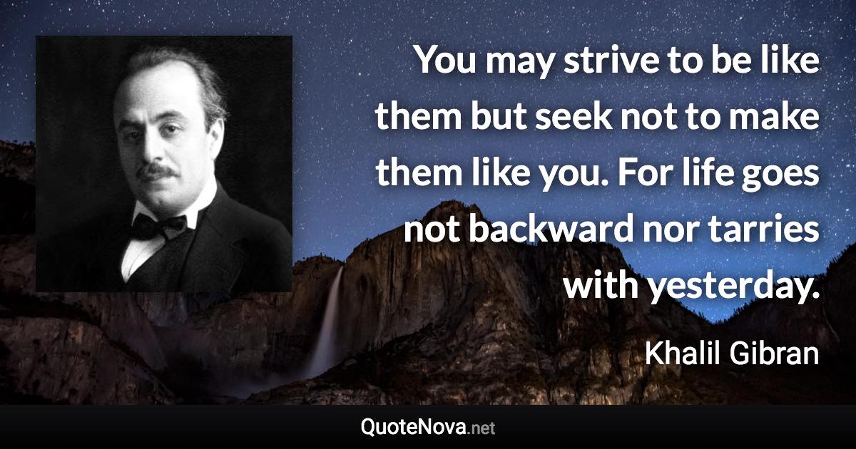 You may strive to be like them but seek not to make them like you. For life goes not backward nor tarries with yesterday. - Khalil Gibran quote