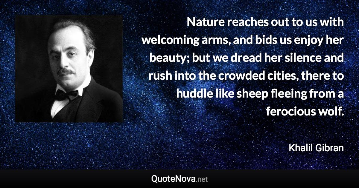 Nature reaches out to us with welcoming arms, and bids us enjoy her beauty; but we dread her silence and rush into the crowded cities, there to huddle like sheep fleeing from a ferocious wolf. - Khalil Gibran quote