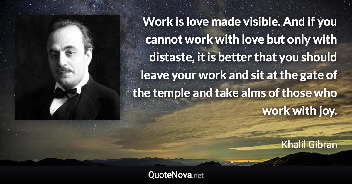 Work is love made visible. And if you cannot work with love but only with distaste, it is better that you should leave your work and sit at the gate of the temple and take alms of those who work with joy. - Khalil Gibran quote