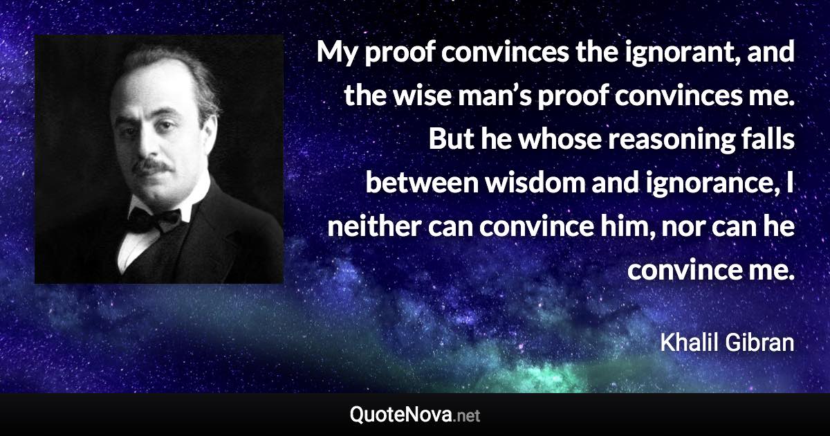 My proof convinces the ignorant, and the wise man’s proof convinces me. But he whose reasoning falls between wisdom and ignorance, I neither can convince him, nor can he convince me. - Khalil Gibran quote