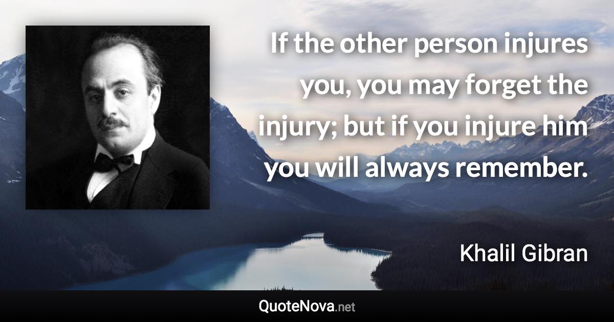 If the other person injures you, you may forget the injury; but if you injure him you will always remember. - Khalil Gibran quote