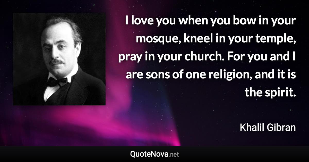 I love you when you bow in your mosque, kneel in your temple, pray in your church. For you and I are sons of one religion, and it is the spirit. - Khalil Gibran quote