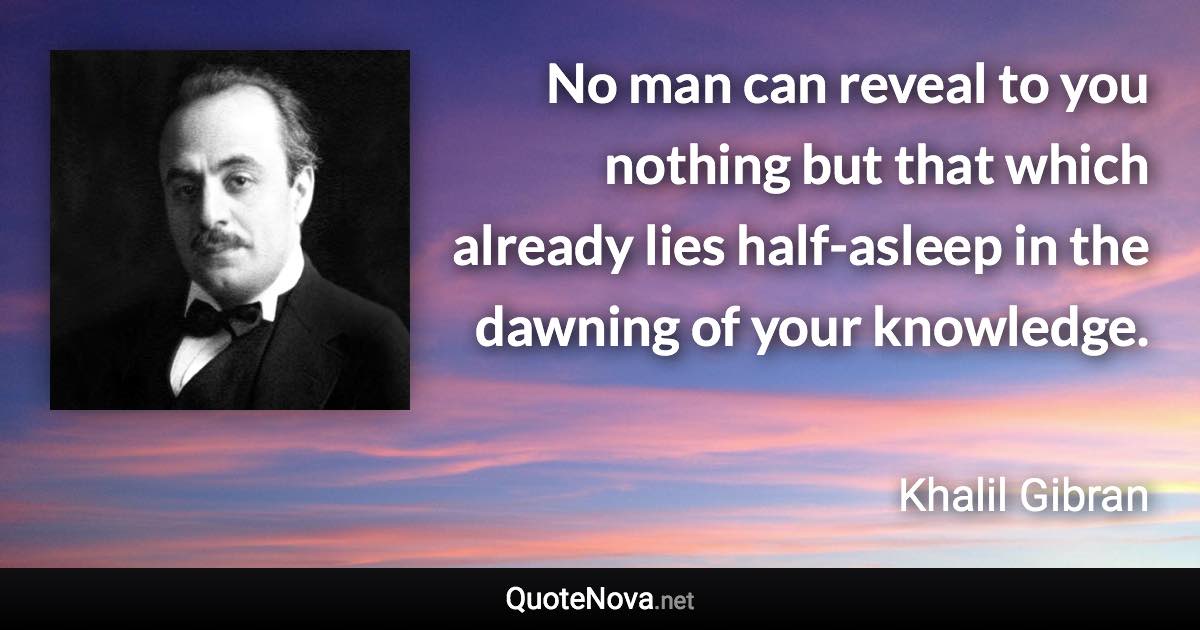 No man can reveal to you nothing but that which already lies half-asleep in the dawning of your knowledge. - Khalil Gibran quote