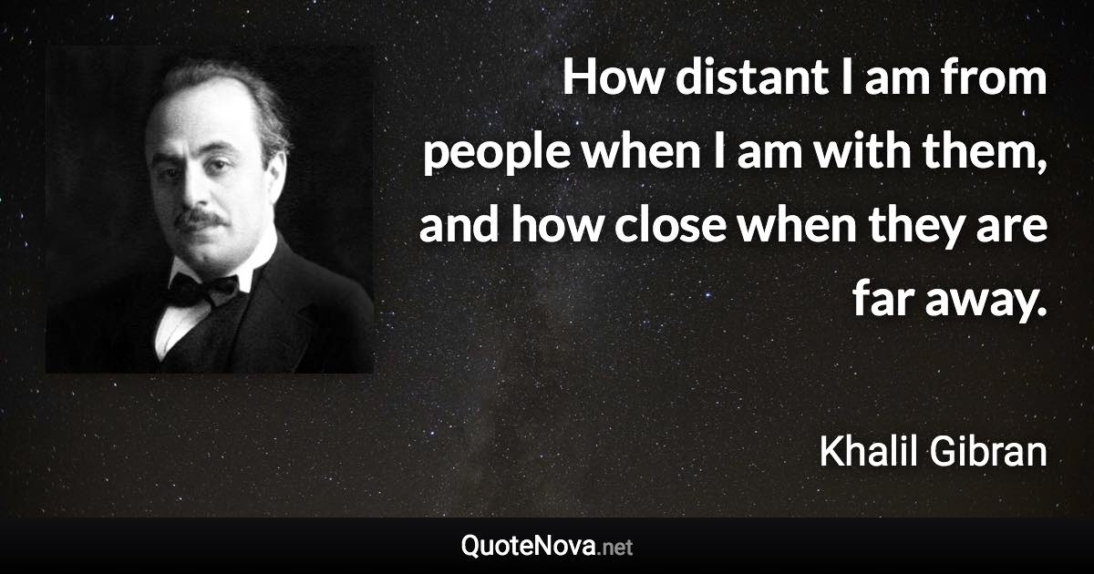 How distant I am from people when I am with them, and how close when they are far away. - Khalil Gibran quote