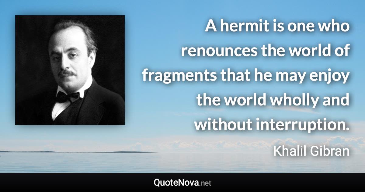 A hermit is one who renounces the world of fragments that he may enjoy the world wholly and without interruption. - Khalil Gibran quote