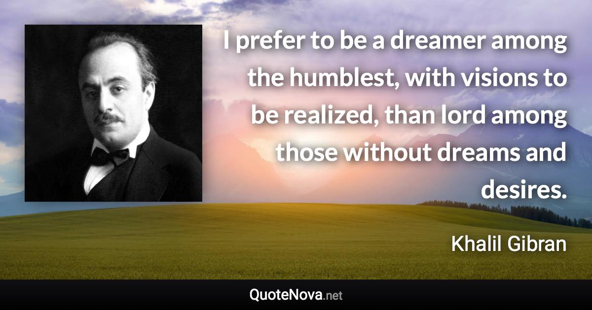 I prefer to be a dreamer among the humblest, with visions to be realized, than lord among those without dreams and desires. - Khalil Gibran quote