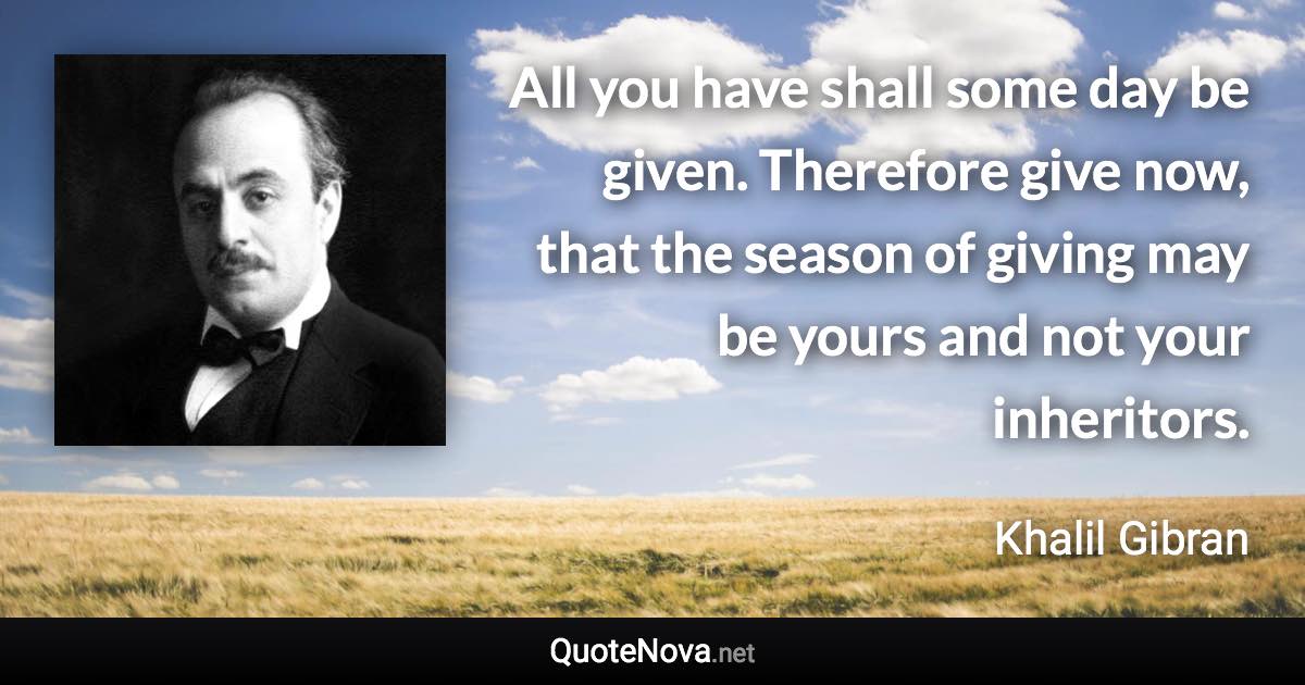All you have shall some day be given. Therefore give now, that the season of giving may be yours and not your inheritors. - Khalil Gibran quote