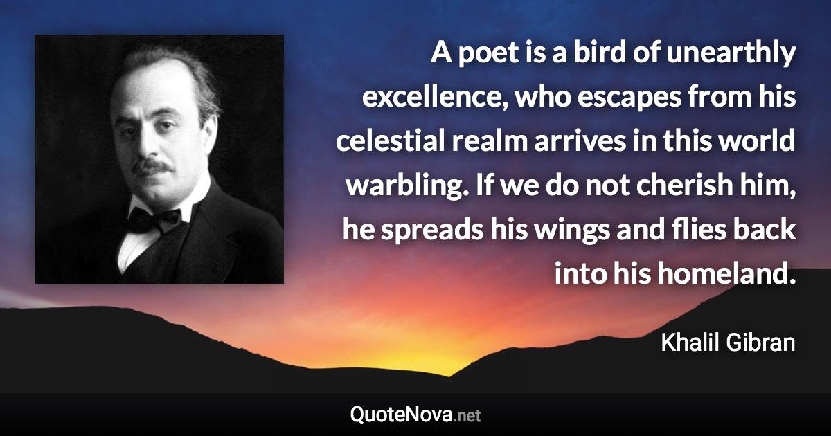 A poet is a bird of unearthly excellence, who escapes from his celestial realm arrives in this world warbling. If we do not cherish him, he spreads his wings and flies back into his homeland. - Khalil Gibran quote