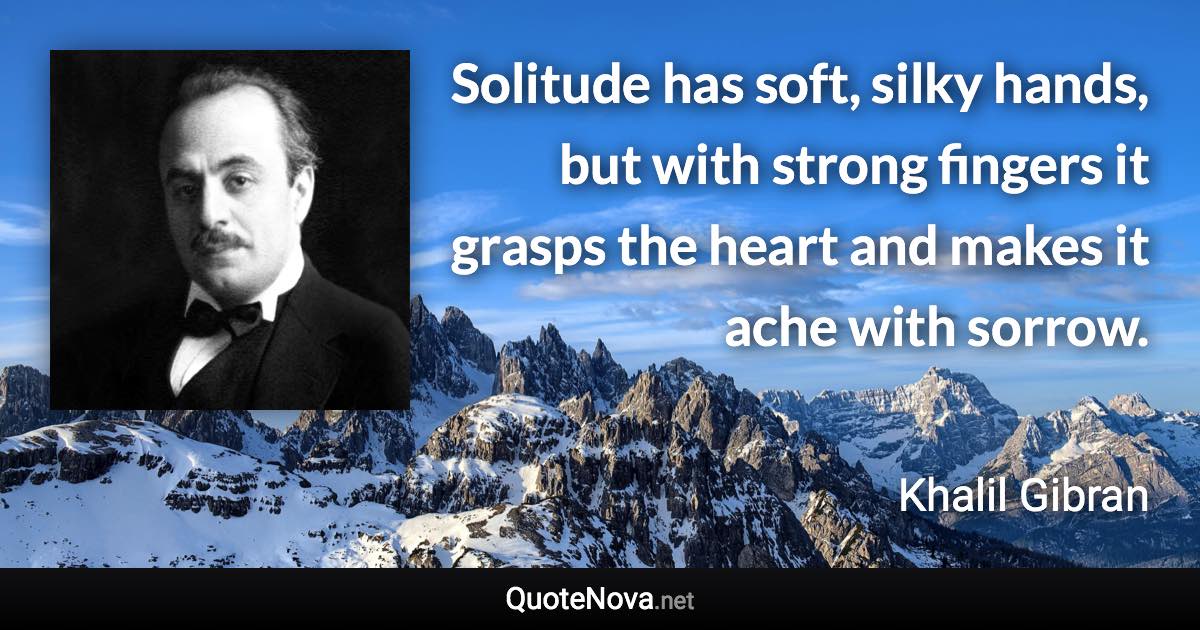 Solitude has soft, silky hands, but with strong fingers it grasps the heart and makes it ache with sorrow. - Khalil Gibran quote